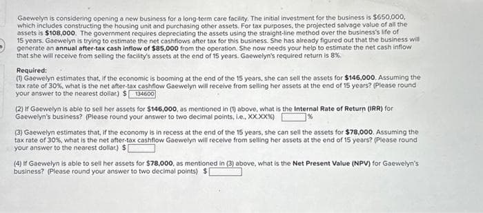 Gaewelyn is considering opening a new business for a long-term care facility. The initial investment for the business is $650,000,
which includes constructing the housing unit and purchasing other assets. For tax purposes, the projected salvage value of all the
assets is $108,000. The government requires depreciating the assets using the straight-line method over the business's life of
15 years. Gaewelyn is trying to estimate the net cashflows after tax for this business. She has already figured out that the business will
generate an annual after-tax cash inflow of $85,000 from the operation. She now needs your help to estimate the net cash inflow
that she will receive from selling the facility's assets at the end of 15 years. Gaewelyn's required return is 8%.
Required:
(1) Gaewelyn estimates that, if the economic is booming at the end of the 15 years, she can sell the assets for $146,000. Assuming the
tax rate of 30%, what is the net after-tax cashflow Gaewelyn will receive from selling her assets at the end of 15 years? (Please round
your answer to the nearest dollar) $134600
(2) If Gaewelyn is able to sell her assets for $146,000, as mentioned in (1) above, what is the Internal Rate of Return (IRR) for
Gaewelyn's business? (Please round your answer to two decimal points, i.e.. XX.XX%)
(3) Gaewelyn estimates that, if the economy is in recess at the end of the 15 years, she can sell the assets for $78,000. Assuming the
tax rate of 30%, what is the net after-tax cashflow Gaewelyn will receive from selling her assets at the end of 15 years? (Please round
your answer to the nearest dollar) $[
(4) If Gaewelyn is able to sell her assets for $78,000, as mentioned in (3) above, what is the Net Present Value (NPV) for Gaewelyn's
business? (Please round your answer to two decimal points) $1