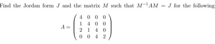 Find the Jordan form J and the matrix M such that M-¹AM
4000
1400
2140
0042
A=
= J for the following