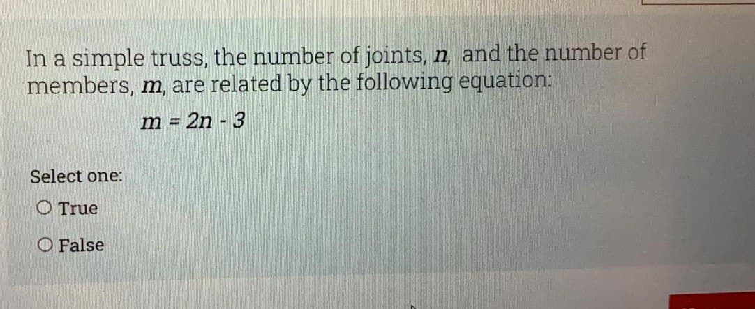 In a simple truss, the number of joints, n, and the number of
members, m, are related by the following equation:
m = 2n - 3
Select one:
O True
O False