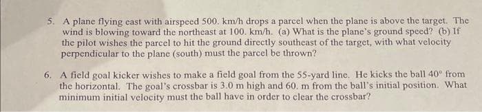 5. A plane flying east with airspeed 500. km/h drops a parcel when the plane is above the target. The
wind is blowing toward the northeast at 100. km/h. (a) What is the plane's ground speed? (b) If
the pilot wishes the parcel to hit the ground directly southeast of the target, with what velocity
perpendicular to the plane (south) must the parcel be thrown?
6. A field goal kicker wishes to make a field goal from the 55-yard line. He kicks the ball 40° from
the horizontal. The goal's crossbar is 3.0 m high and 60. m from the ball's initial position. What
minimum initial velocity must the ball have in order to clear the crossbar?