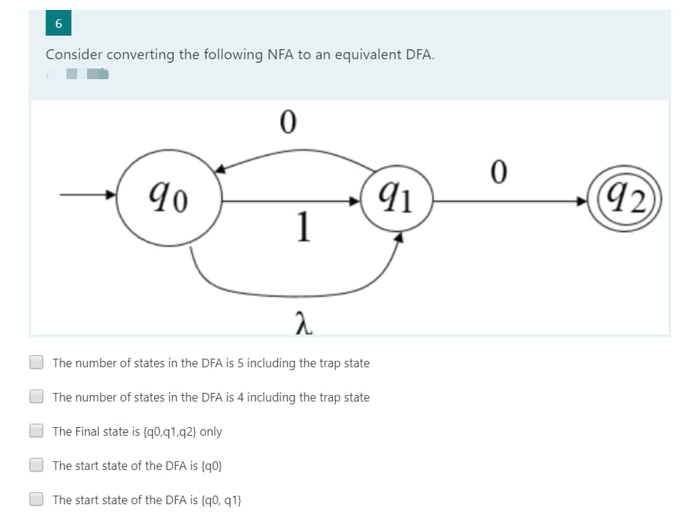 6
Consider converting the following NFA to an equivalent DFA.
0
90
91
1
a
The number of states in the DFA is 5 including the trap state
The number of states in the DFA is 4 including the trap state
The Final state is {90,91,92} only
The start state of the DFA is {q0}
The start state of the DFA is {q0, q1}
0
(92