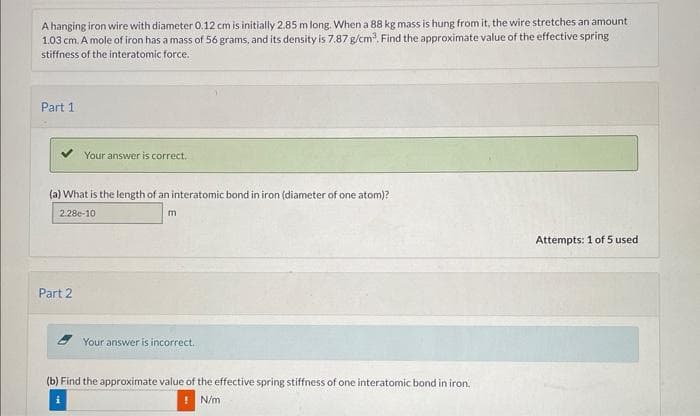 A hanging iron wire with diameter 0.12 cm is initially 2.85 m long. When a 88 kg mass is hung from it, the wire stretches an amount
1.03 cm. A mole of iron has a mass of 56 grams, and its density is 7.87 g/cm³. Find the approximate value of the effective spring
stiffness of the interatomic force.
Part 1
Your answer is correct.
(a) What is the length of an interatomic bond in iron (diameter of one atom)?
2.28e-10
m
Part 2
Your answer is incorrect..
(b) Find the approximate value of the effective spring stiffness of one interatomic bond in iron.
! N/m
Attempts: 1 of 5 used