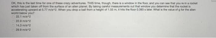 OK, this is the last time for one of these crazy adventures. THIS time, though, there is a window in the floor, and you can see that you re in a rocket
which has just taken off from the surface of an alien planet. By taking careful measurements out that window you determine that the rocket is
accelerating upward at 5.77 m/s^2. When you drop a ball from a height of 1.55 m, it hits the floor 0.393 s later. What is the value of g for the alien
world below you?
22.1 m/s^2
22.9 m/s^2
14,3 m/s^2
29.9 m/s^2