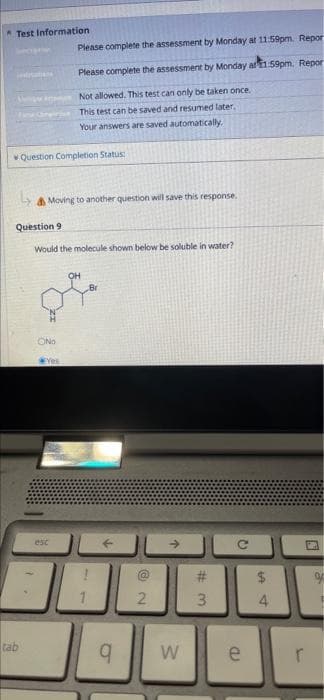 Test Information
PLATIANA
Question Completion Status:
Please complete the assessment by Monday at 11:59pm. Report
Please complete the assessment by Monday at 11:59pm. Repor
Not allowed. This test can only be taken once.
This test can be saved and resumed later..
Your answers are saved automatically.
Moving to another question will save this response.
Question 9
Would the molecule shown below be soluble in water?
OH
tab
OND
Yes
esc
↑
2
q W
#
W#
3
2
e
$
4
N
r
a