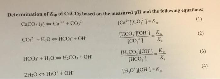 Determination of Ksp of CaCO3 based on the measured pH and the following equations:
CaCO3 (s) Ca 2+ + CO3²-
[Ca ²+ ][CO,¹] = K
(1)
CO3+H₂O HCO3 + OH
[HCO, ][OH] K
(2)
[CO,2]
K₂
HCO3 + H₂O + H₂CO3 + OH
[H₂CO,][OH] K
[HCO,"]
=
K,
2H₂O → H3O+ + OH*
[H,O'][OH] = K
(3)