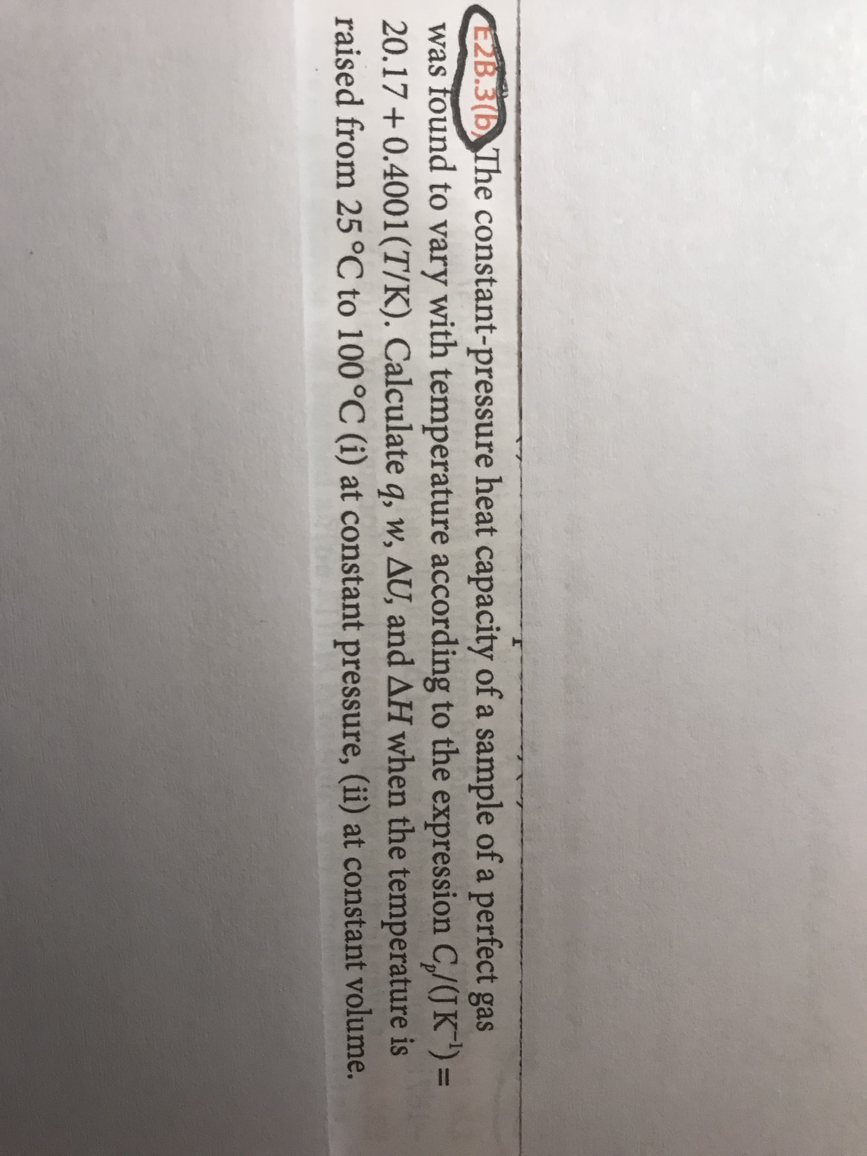 E2B.3(b, The constant-pressure heat capacity of a sample of a perfect gas
was found to vary with temperature according to the expression C/(JK") =
20.17 + 0.4001(T/K). Calculate q, w, AU, and AH when the temperature is
raised from 25°C to 100°C (i) at constant pressure, (ii) at constant volume.
