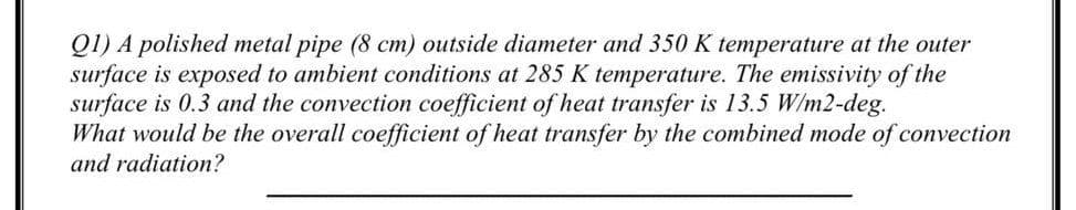 QI) A polished metal pipe (8 cm) outside diameter and 350 K temperature at the outer
surface is exposed to ambient conditions at 285 K temperature. The emissivity of the
surface is 0.3 and the convection coefficient of heat transfer is 13.5 W/m2-deg.
What would be the overall coefficient of heat transfer by the combined mode of convection
and radiation?
