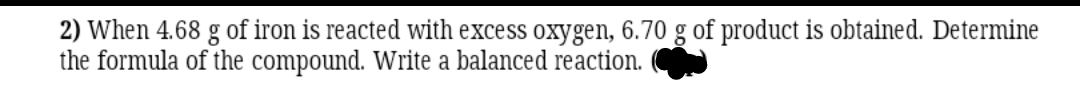 2) When 4.68 g of iron is reacted with excess oxygen, 6.70 g of product is obtained. Determine
the formula of the compound. Write a balanced reaction.
