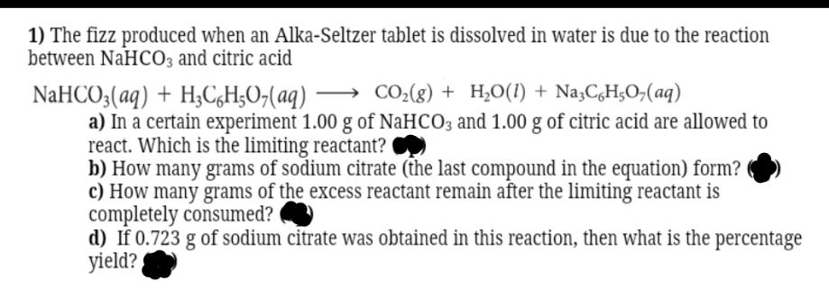 1) The fizz produced when an Alka-Seltzer tablet is dissolved in water is due to the reaction
between NaHC03 and citric acid
NaHCO;(aq) + H;C,H;O;(aq) → CO-(g) + H,O(1) + Na,C,H;O,(aq)
a) In a certain experiment 1.00 g of NaHCO3 and 1.00 g of citric acid are allowed to
react. Which is the limiting reactant?
b) How many grams of sodium citrate (the last compound in the equation) form?
c) How many grams of the excess reactant remain after the limiting reactant is
completely consumed?
d) If 0.723 g of sodium citrate was obtained in this reaction, then what is the percentage
yield?
