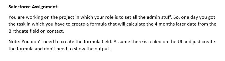 Salesforce Assignment:
You are working on the project in which your role is to set all the admin stuff. So, one day you got
the task in which you have to create a formula that will calculate the 4 months later date from the
Birthdate field on contact.
Note: You don't need to create the formula field. Assume there is a filed on the Ul and just create
the formula and don't need to show the output.
