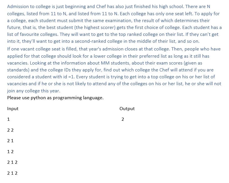 Admission to college is just beginning and Chef has also just finished his high school. There are N
colleges, listed from 11 to N, and listed from 11 to N. Each college has only one seat left. To apply for
a college, each student must submit the same examination, the result of which determines their
future, that is, the best student (the highest scorer) gets the first choice of college. Each student has a
list of favourite colleges. They will want to get to the top ranked college on their list. If they can't get
into it, they'll want to get into a second-ranked college in the middle of their list, and so on.
If one vacant college seat is filled, that year's admission closes at that college. Then, people who have
applied for that college should look for a lower college in their preferred list as long as it still has
vacancies. Looking at the information about MM students, about their exam scores (given as
standards) and the college IDs they apply for, find out which college the Chef will attend if you are
considered a student with id =1. Every student is trying to get into a top college on his or her list of
vacancies and if he or she is not likely to attend any of the colleges on his or her list, he or she will not
join any college this year.
Please use python as programming language.
Input
1
22
21
12
212
212
Output
2