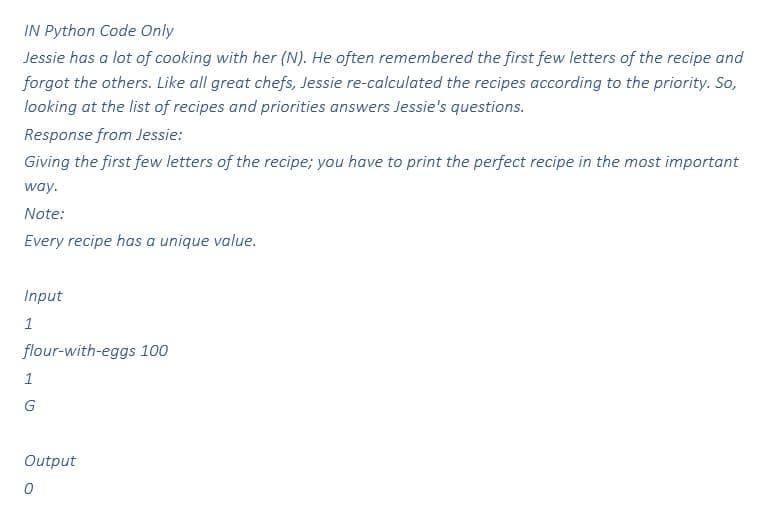 IN Python Code Only
Jessie has a lot of cooking with her (N). He often remembered the first few letters of the recipe and
forgot the others. Like all great chefs, Jessie re-calculated the recipes according to the priority. So,
looking at the list of recipes and priorities answers Jessie's questions.
Response from Jessie:
Giving the first few letters of the recipe; you have to print the perfect recipe in the most important
way.
Note:
Every recipe has a unique value.
Input
1
flour-with-eggs 100
1
G
Output
0