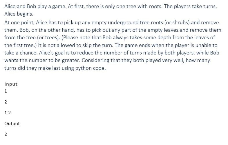 Alice and Bob play a game. At first, there is only one tree with roots. The players take turns,
Alice begins.
At one point, Alice has to pick up any empty underground tree roots (or shrubs) and remove
them. Bob, on the other hand, has to pick out any part of the empty leaves and remove them
from the tree (or trees). (Please note that Bob always takes some depth from the leaves of
the first tree.) It is not allowed to skip the turn. The game ends when the player is unable to
take a chance. Alice's goal is to reduce the number of turns made by both players, while Bob
wants the number to be greater. Considering that they both played very well, how many
turns did they make last using python code.
Input
1
2
12
Output
2