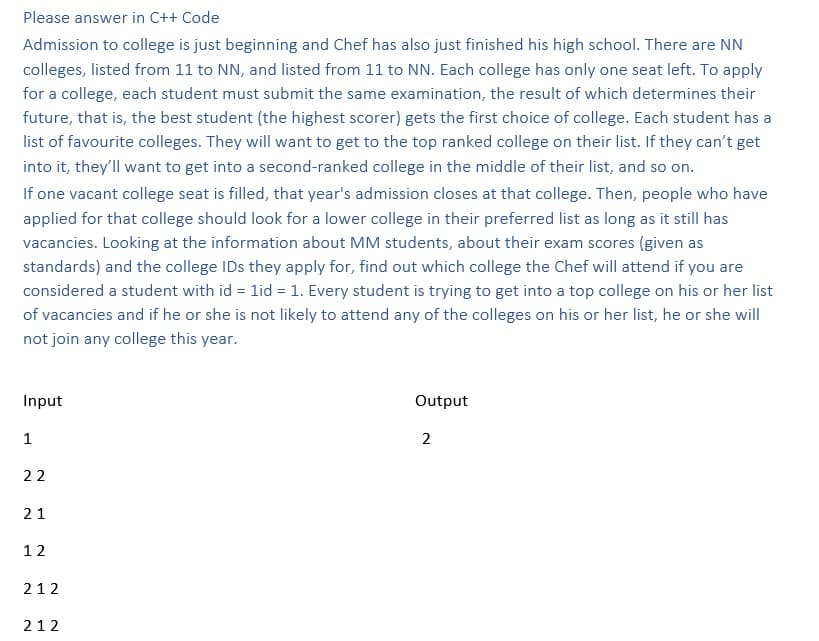 Please answer in C++ Code
Admission to college is just beginning and Chef has also just finished his high school. There are NN
colleges, listed from 11 to NN, and listed from 11 to NN. Each college has only one seat left. To apply
for a college, each student must submit the same examination, the result of which determines their
future, that is, the best student (the highest scorer) gets the first choice of college. Each student has a
list of favourite colleges. They will want to get to the top ranked college on their list. If they can't get
into it, they'll want to get into a second-ranked college in the middle of their list, and so on.
If one vacant college seat is filled, that year's admission closes at that college. Then, people who have
applied for that college should look for a lower college in their preferred list as long as it still has
vacancies. Looking at the information about MM students, about their exam scores (given as
standards) and the college IDs they apply for, find out which college the Chef will attend if you are
considered a student with id = 1id = 1. Every student is trying to get into a top college on his or her list
of vacancies and if he or she is not likely to attend any of the colleges on his or her list, he or she will
not join any college this year.
Input
1
22
21
12
212
212
Output
2