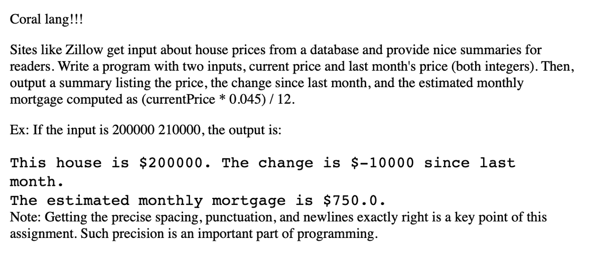 Coral lang!!!
Sites like Zillow get input about house prices from a database and provide nice summaries for
readers. Write a program with two inputs, current price and last month's price (both integers). Then,
output a summary listing the price, the change since last month, and the estimated monthly
mortgage computed as (currentPrice * 0.045) / 12.
Ex: If the input is 200000 210000, the output is:
This house is $200000. The change is $-10000 since last
month.
The estimated monthly mortgage is $750.0.
Note: Getting the precise spacing, punctuation, and newlines actly right is a key point of this
assignment. Such precision is an important part of programming.