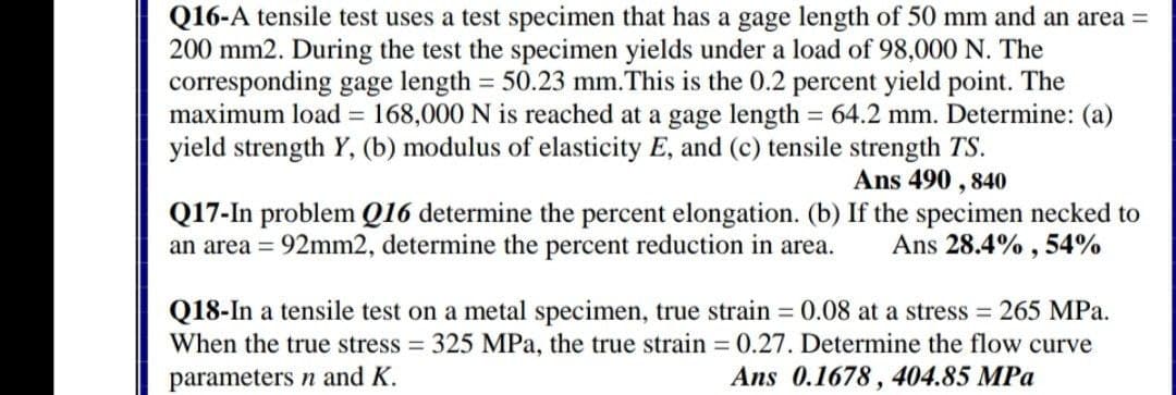 Q16-A tensile test uses a test specimen that has a gage length of 50 mm and an area =
200 mm2. During the test the specimen yields under a load of 98,000 N. The
corresponding gage length = 50.23 mm.This is the 0.2 percent yield point. The
maximum load = 168,000 N is reached at a gage length = 64.2 mm. Determine: (a)
yield strength Y, (b) modulus of elasticity E, and (c) tensile strength TS.
Ans 490 , 840
Q17-In problem Q16 determine the percent elongation. (b) If the specimen necked to
an area = 92mm2, determine the percent reduction in area.
Ans 28.4% , 54%
Q18-In a tensile test on a metal specimen, true strain = 0.08 at a stress = 265 MPa.
When the true stress 325 MPa, the true strain 0.27. Determine the flow curve
Ans 0.1678, 404.85 MPa
parameters n and K.
