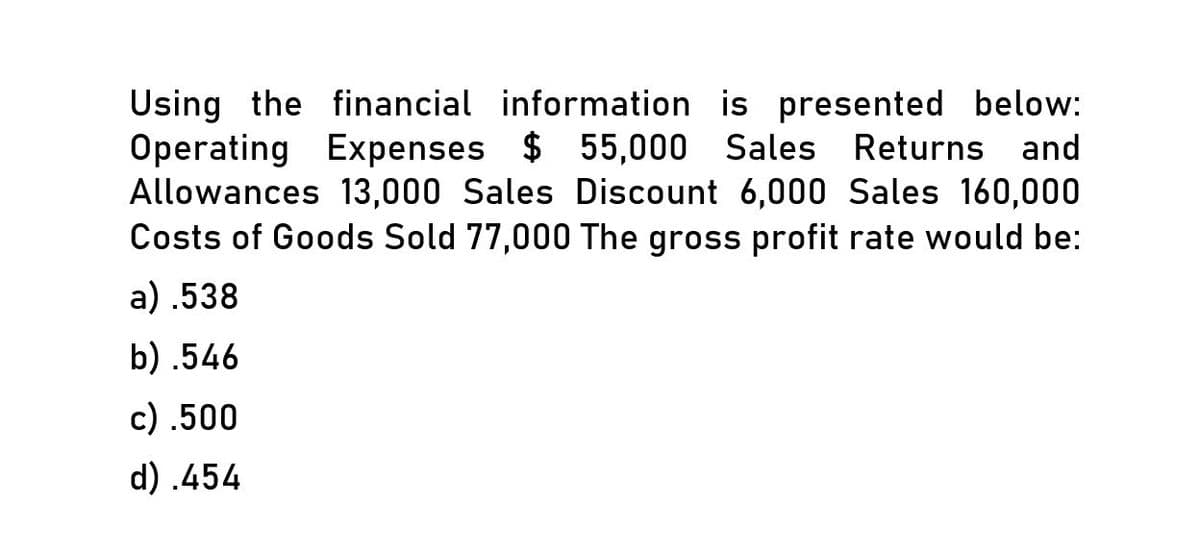 Using the financial information is presented below:
Operating Expenses $ 55,000 Sales Returns and
Allowances 13,000 Sales Discount 6,000 Sales 160,000
Costs of Goods Sold 77,000 The gross profit rate would be:
a) .538
b) .546
c) .500
d) .454