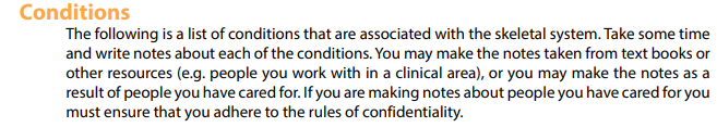 Conditions
The following is a list of conditions that are associated with the skeletal system. Take some time
and write notes about each of the conditions. You may make the notes taken from text books or
other resources (e.g. people you work with in a clinical area), or you may make the notes as a
result of people you have cared for. If you are making notes about people you have cared for you
must ensure that you adhere to the rules of confidentiality.
