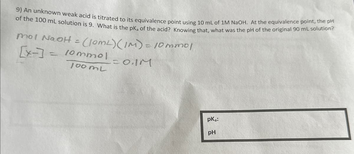 9) An unknown weak acid is titrated to its equivalence point using 10 mL of 1M NaOH. At the equivalence point, the pH
of the 100 mL solution is 9. What is the pKa of the acid? Knowing that, what was the pH of the original 90 mL solution?
mol NaOH = (10ML) (IM) = 10 mmol
[x-] = 10mmol
100mL
= 0.1M
pka:
pH