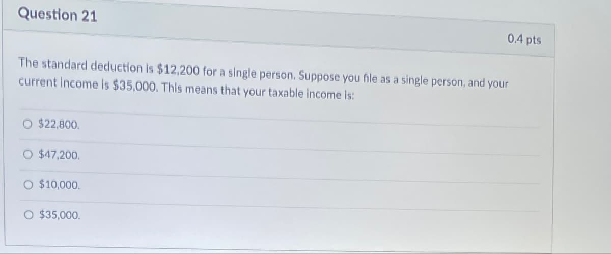 Question 21
The standard deduction is $12,200 for a single person. Suppose you file as a single person, and your
current Income is $35,000. This means that your taxable income is:
$22,800.
O $47,200.
O $10,000.
O $35,000.
0.4 pts