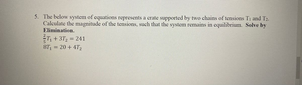 5. The below system of equations represents a crate supported by two chains of tensions T1 and T2.
Calculate the magnitude of the tensions, such that the system remains in equilibrium. Solve by
Elimination.
ÉT, + 3T, = 241
8T, = 20 + 4T2
