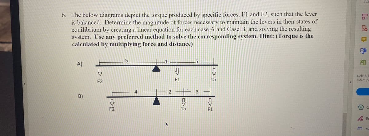 Sea
6. The below diagrams depict the torque produced by specific forces, F1 and F2, such that the lever
is balanced. Determine the magnitude of forces necessary to maintain the levers in their states of
equilibrium by creating a linear equation for each case A and Case B, and solving the resulting
system. Use any preferred method to solve the corresponding system. Hint: (Torque is the
calculated by multiplying force and distance)
.1
.5
A)
Delete, i
F2
F1
15
rotate pa
4
2
B)
F2
15
F1
2 Re
Dr
3.
