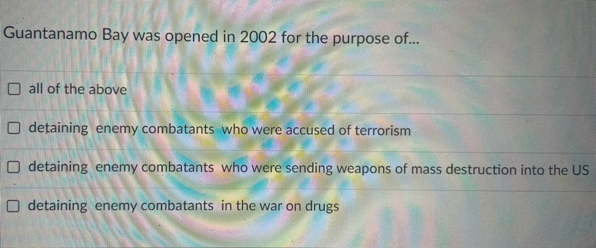 Guantanamo Bay was opened in 2002 for the purpose of...
O all of the above
O dețaining enemy combatants who were accused of terrorism
detaining enemy combatants who were sending weapons of mass destruction into the US
O detaining enemy combatants in the war on drugs
