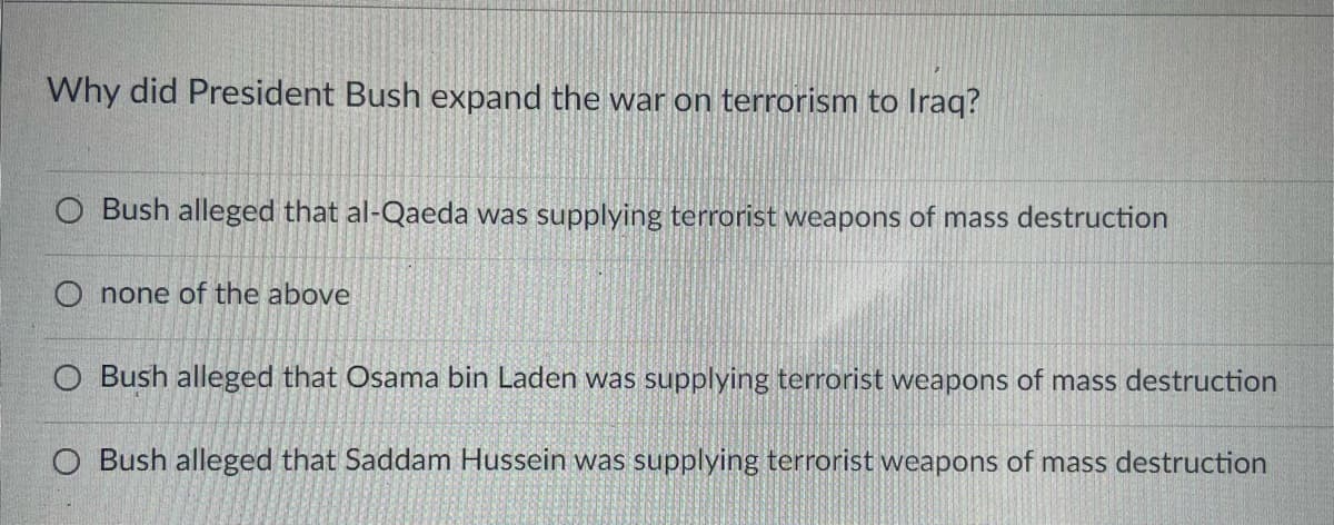 Why did President Bush expand the war on terrorism to Iraq?
O Bush alleged that al-Qaeda was supplying terrorist weapons of mass destruction
O none of the above
O Bush alleged that Osama bin Laden was supplying terrorist weapons of mass destruction
O Bush alleged that Saddam Hussein was supplying terrorist weapons of mass destruction
