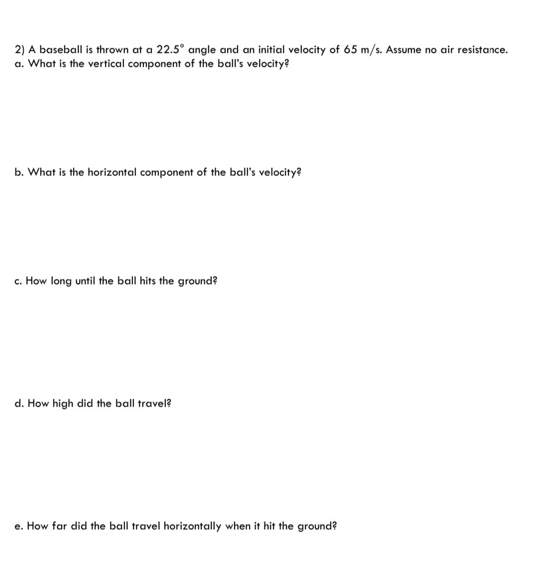 2) A baseball is thrown at a 22.5° angle and an initial velocity of 65 m/s. Assume no air resistance.
a. What is the vertical component of the ball's velocity?
b. What is the horizontal component of the ball's velocity?
c. How long until the ball hits the ground?
d. How high did the ball travel?
e. How far did the ball travel horizontally when it hit the ground?
