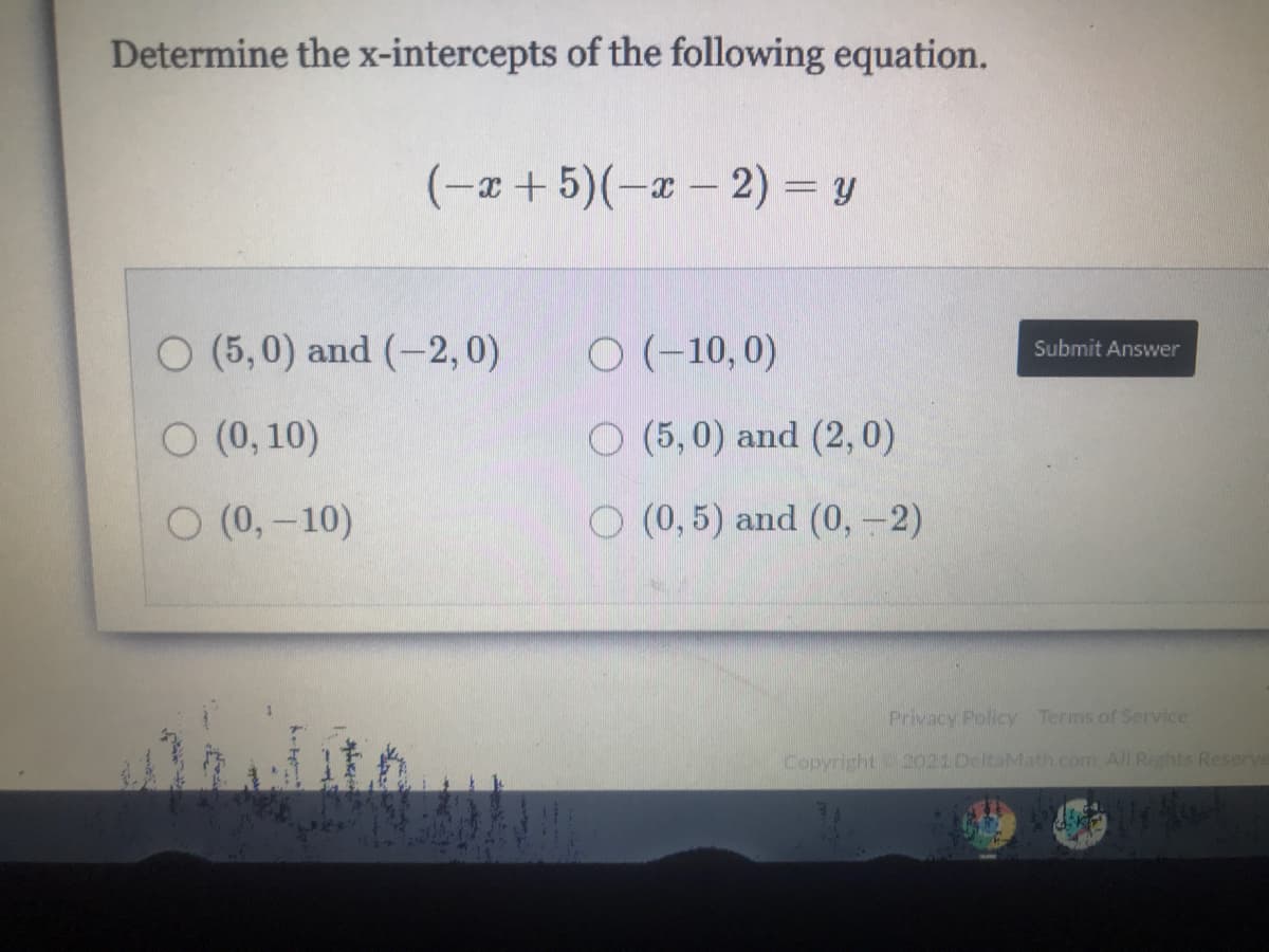 Determine the x-intercepts of the following equation.
(-x+ 5)(-a – 2) = y
O (5,0) and (-2,0)
O (-10, 0)
Submit Answer
O (0, 10)
O (5,0) and (2,0)
O (0,-10)
O (0, 5) and (0, -2)
Privacy Policy Terms of Service
Copyright 2021 DeltaMath.com. All Rights Reserve
