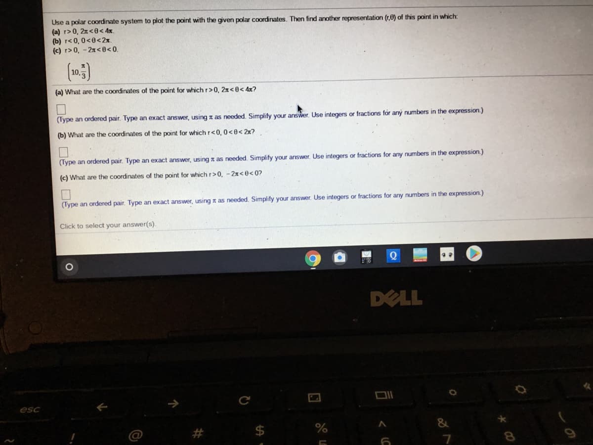 Use a polar coordinate system to plot the point with the given polar coordinates. Then find another representation (r,0) of this point in which:
(a) r> 0, 2n<0< 4x.
(b) r< 0, 0<0<2x.
(c) r>0, - 2x<0<0.
10,
(a) What are the coordinates of the point for which r>0, 2x<0< 4x?
(Type an ordered pair. Type an exact answer, using a as needed. Simplify your answer. Use integers or fractions for aný numbers in the expression.)
(b) What are the coordinates of the point for which r<0, 0<0< 2x?
(Type an ordered pair. Type an exact answer, using z as needed. Simplify your answer. Use integers or fractions for any numbers in the expression.)
(c) What are the coordinates of the point for which r>0, - 2x<0<0?
(Type an ordered pair. Type an exact answer, using x as needed. Simplify your answer. Use integers or fractions for any numbers in the expression.)
Click to select your answer(s).
DELL
esc
%
7
