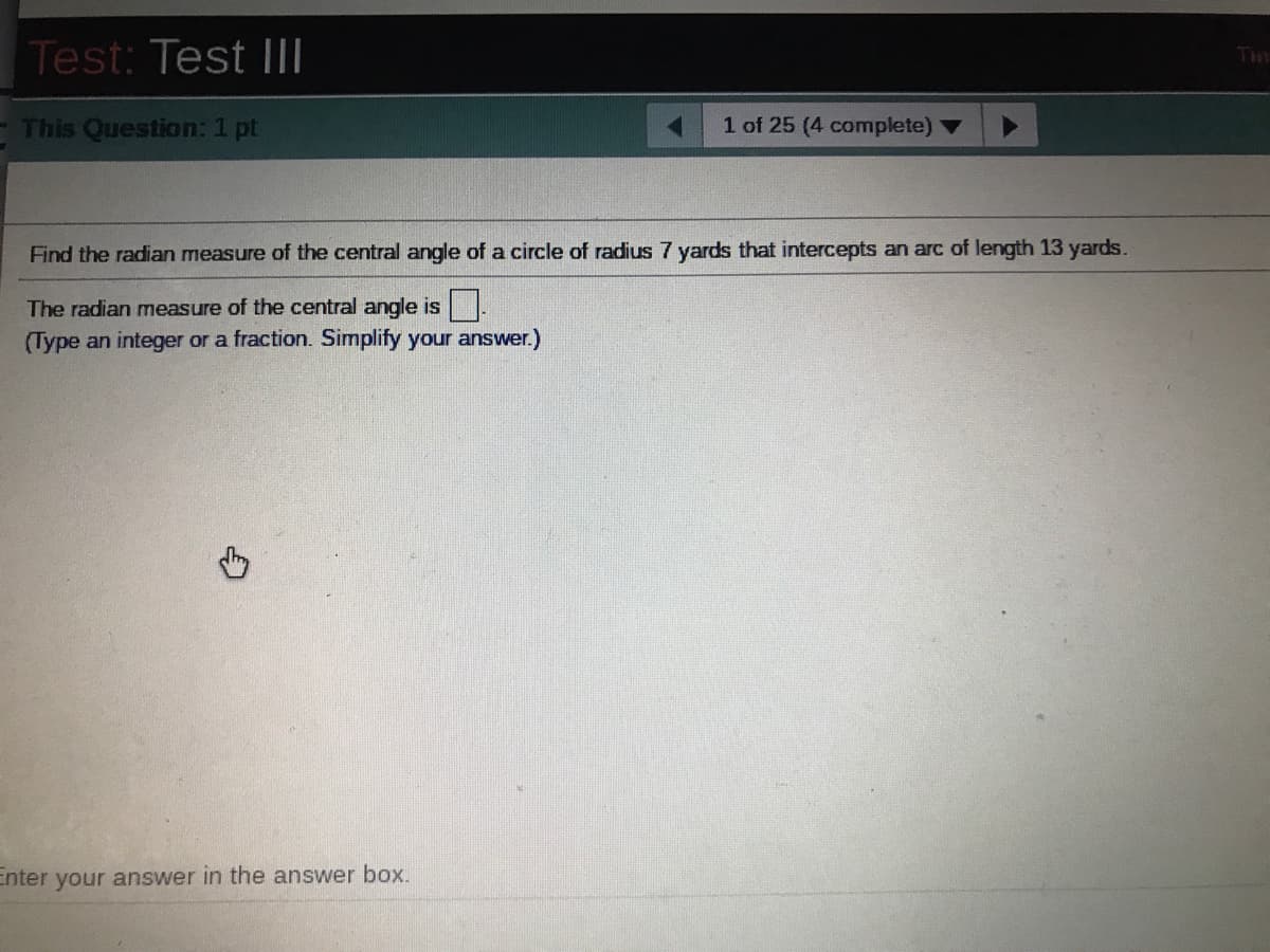 Test: Test I|I
Tim
- This Question: 1 pt
1 of 25 (4 complete)
Find the radian measure of the central angle of a circle of radius 7 yards that intercepts an arc of length 13 yards.
The radian measure of the central angle is.
(Type an integer or a fraction. Simplify your answer.)
Enter your answer in the answer box.
