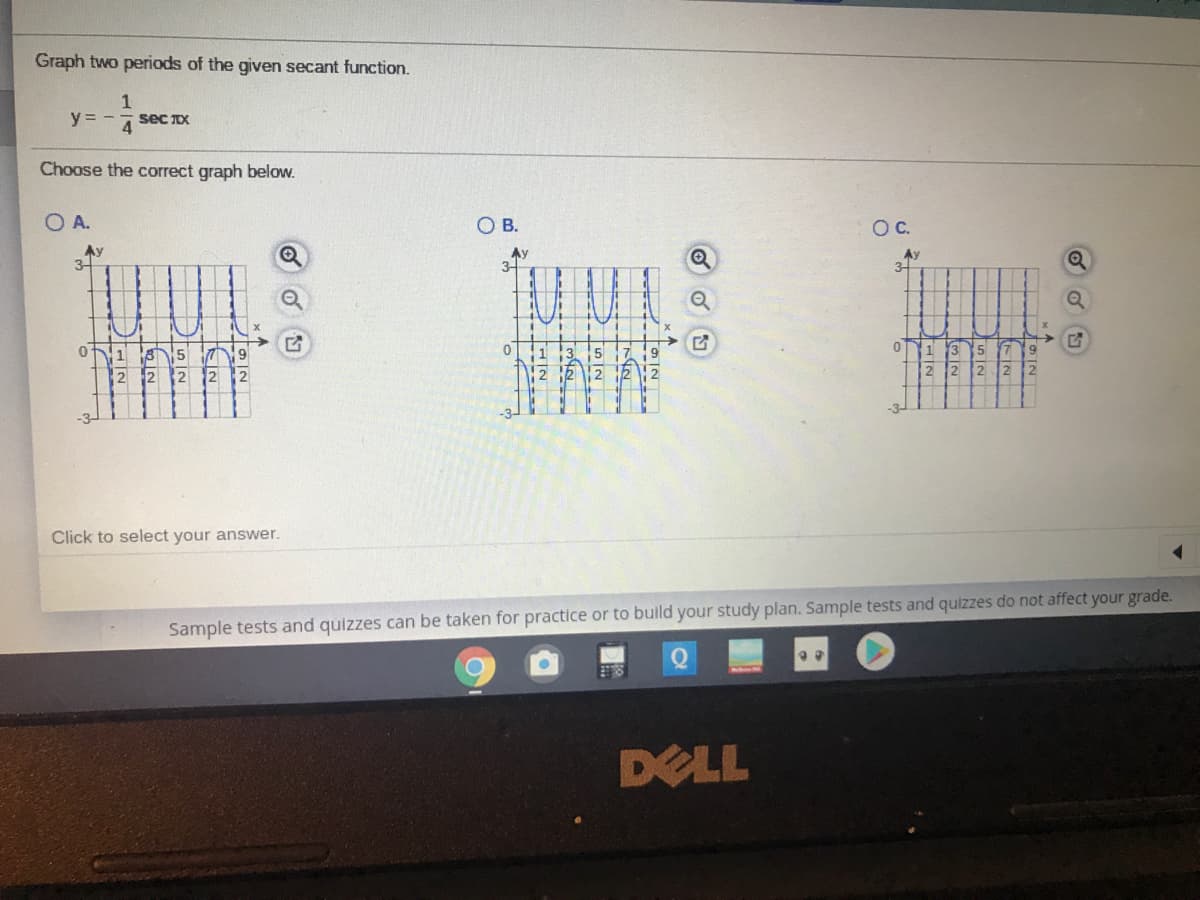 Graph two periods of the given secant function.
1
y = -
4 Sec X
Choose the correct graph below.
O A.
O B.
OC.
Ay
3-
Ay
3-
0.
1 3
5 7
2 2 2
1
12
Click to select your answer.
Sample tests and quizzes can be taken for practice or to build your study plan. Sample tests and quizzes do not affect your grade.
DELL
