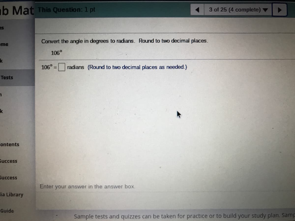 ab Mat This Question: 1 pt
3 of 25 (4 complete) ▼
Convert the angle in degrees to radians. Round to two decimal places.
ome
106°
106° =
radians (Round to two decimal places as needed.)
Tests
ontents
Success
Success
Enter your answer in the answer box.
lia Library
Guide
Sample tests and quizzes can be taken for practice or to build your study plan. Samp
