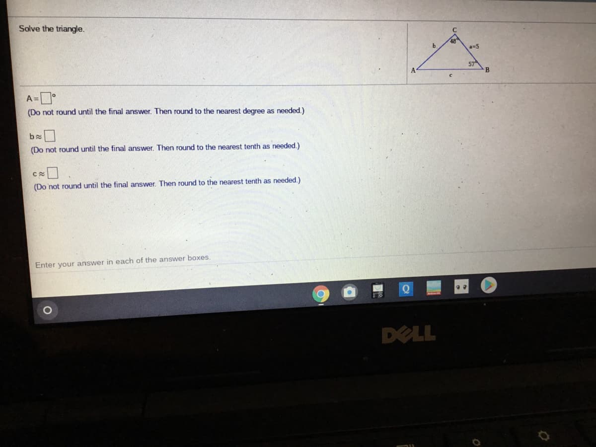 Solve the triangle.
48
a=5
574
B
A
A=
(Do not round until the final answer. Then round to the nearest degree as needed.)
(Do not round until the final answer. Then round to the nearest tenth as needed.)
(Do not round until the final answer. Then round to the nearest tenth as needed.)
Enter your answer in each of the answer boxes.
DELL
