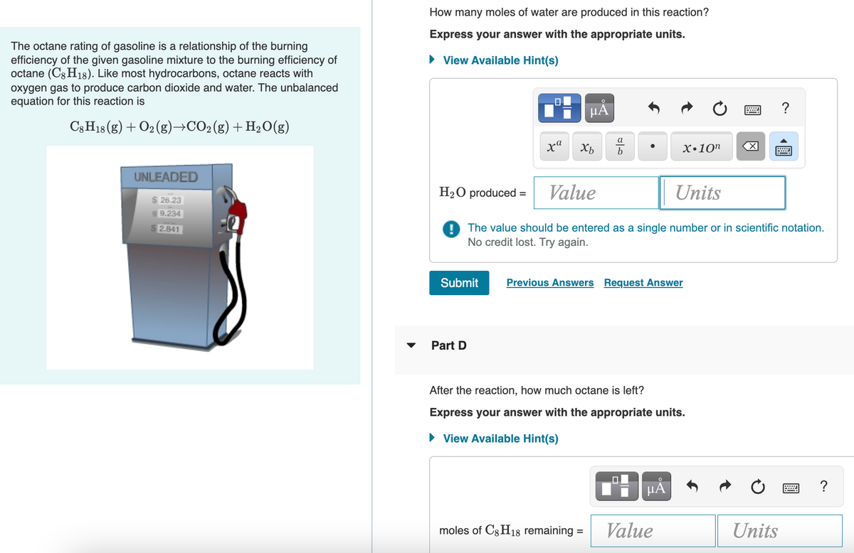 The octane rating of gasoline is a relationship of the burning
efficiency of the given gasoline mixture to the burning efficiency of
octane (C8H18). Like most hydrocarbons, octane reacts with
oxygen gas to produce carbon dioxide and water. The unbalanced
equation for this reaction is
C8H18 (g) + O₂(g) →CO₂ (g) + H₂O(g)
UNLEADED
$26.23
99.234
2.841
How many moles of water are produced in this reaction?
Express your answer with the appropriate units.
► View Available Hint(s)
Submit
.0
Part D
xa
O
μĂ
Xb
صات
H₂O produced = Value
Units
The value should be entered as a single number or in scientific notation.
No credit lost. Try again.
moles of C8 H18 remaining =
Previous Answers Request Answer
X.10n
After the reaction, how much octane left?
Express your answer with the appropriate units.
► View Available Hint(s)
μᾶ
Value
X
?
Units
www. ?