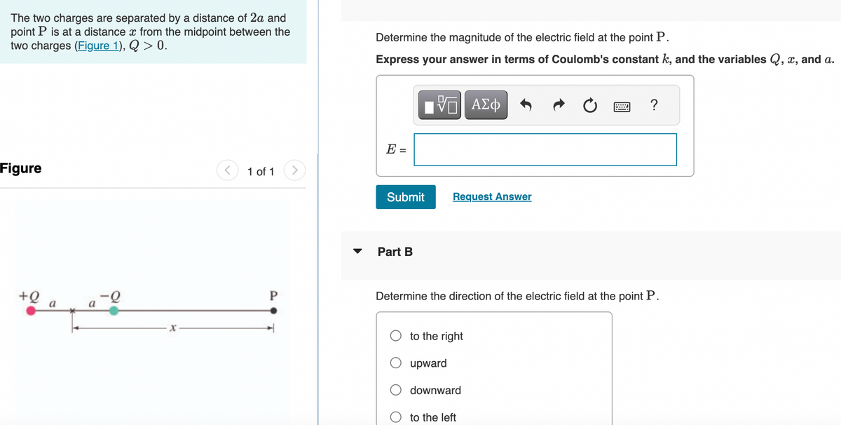 The two charges are separated by a distance of 2a and
point P is at a distance from the midpoint between the
two charges (Figure 1), Q > 0.
Figure
+Q
a
a
x
< 1 of 1
P
Determine the magnitude of the electric field at the point P.
Express your answer in terms of Coulomb's constant k, and the variables Q, x, and a.
E =
Submit
Part B
VE ΑΣΦ
Request Answer
Determine the direction of the electric field at the point P.
to the right
upward
downward
?
to the left