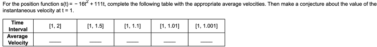 For the position function s(t)= - 16t² + 111t, complete the following table with the appropriate average velocities. Then make a conjecture about the value of the
instantaneous velocity at t = 1.
Time
Interval
Average
Velocity
[1, 2]
[1, 1.5]
[1, 1.1]
[1, 1.01]
[1, 1.001]