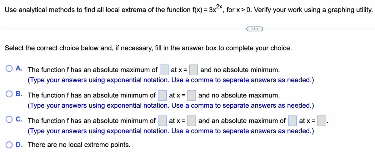 Use analytical methods to find all local extrema of the function f(x) = 3x²x, for x > 0. Verify your work using a graphing utility.
Select the correct choice below and, if necessary, fill in the answer box to complete your choice.
A. The function f has an absolute maximum of at x =
and no absolute minimum.
(Type your answers using exponential notation. Use a comma to separate answers as needed.)
B. The function f has an absolute minimum of at x = and no absolute maximum.
(Type your answers using exponential notation. Use a comma to separate answers as needed.)
C. The function f has an absolute minimum of at x = and an absolute maximum of at x =
(Type your answers using exponential notation. Use a comma to separate answers as needed.)
D. There are no local extreme points.