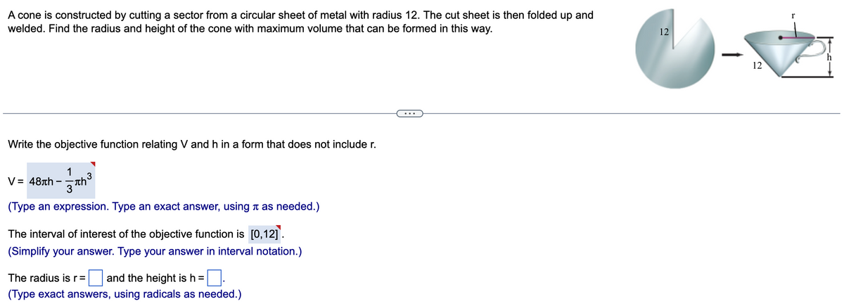 A cone is constructed by cutting a sector from a circular sheet of metal with radius 12. The cut sheet is then folded up and
welded. Find the radius and height of the cone with maximum volume that can be formed in this way.
Write the objective function relating V and h in a form that does not include r.
1
-Th²
3
V = 48th
(Type an expression. Type an exact answer, using as needed.)
The interval of interest of the objective function is [0,12].
(Simplify your answer. Type your answer in interval notation.)
0.
(Type exact answers, using radicals as needed.)
The radius is r = and the height is h =
12
1
12
r