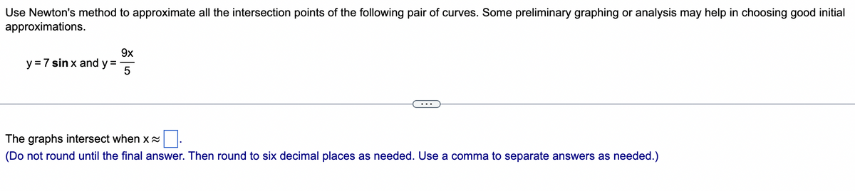 Use Newton's method to approximate all the intersection points of the following pair of curves. Some preliminary graphing or analysis may help in choosing good initial
approximations.
y = 7 sin x and y =
9x
The graphs intersect when x~
0.
(Do not round until the final answer. Then round to six decimal places as needed. Use a comma to separate answers as needed.)