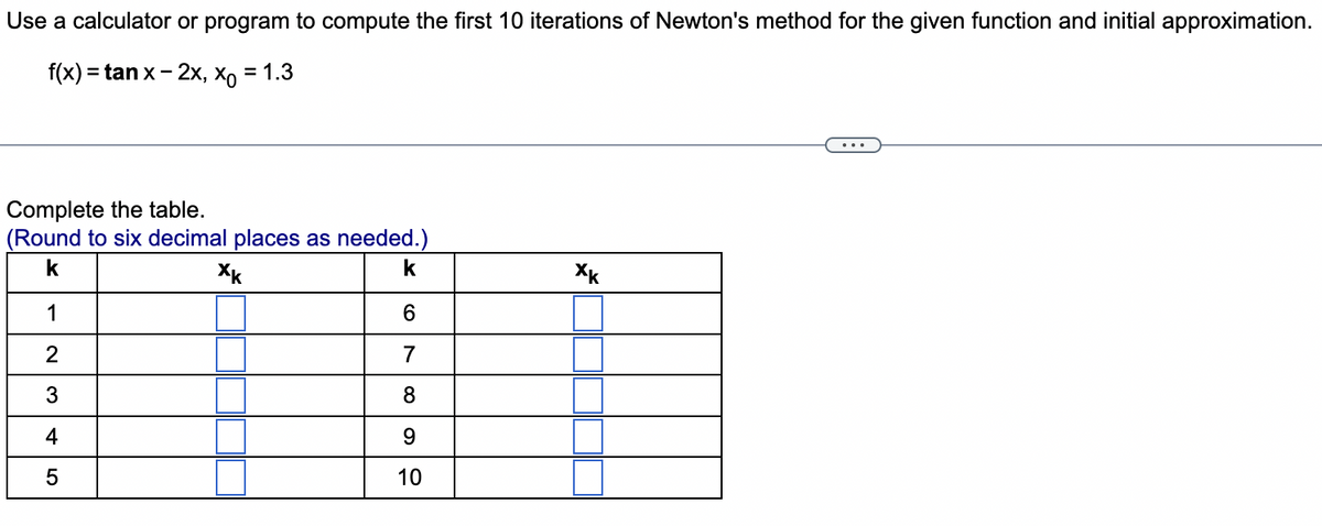 Use a calculator or program to compute the first 10 iterations of Newton's method for the given function and initial approximation.
f(x) = tan x-2x, xo = 1.3
Complete the table.
(Round to six decimal places as needed.)
k
ХК
1
2
3
4
5
6
8
9
10
Xk