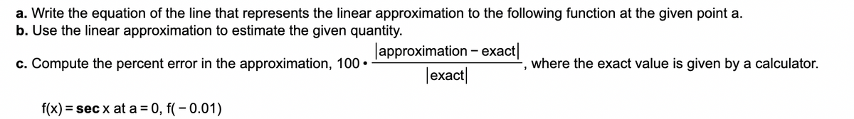 a. Write the equation of the line that represents the linear approximation to the following function at the given point a.
b. Use the linear approximation to estimate the given quantity.
c. Compute the percent error in the approximation, 100
f(x) = sec x at a = 0, f(-0.01)
●
approximation - exact
exact
"
where the exact value is given by a calculator.