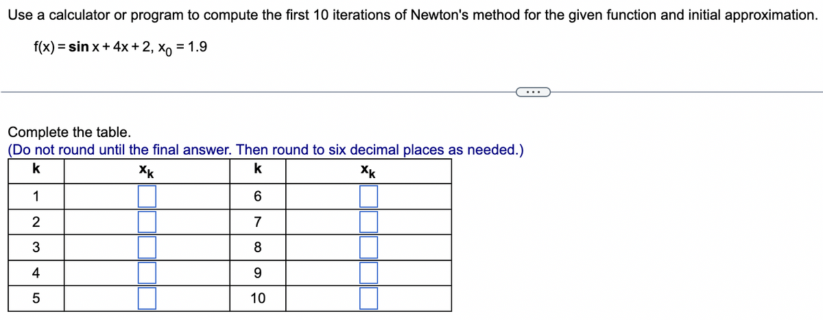 Use a calculator or program to compute the first 10 iterations of Newton's method for the given function and initial approximation.
f(x) = sin x + 4x + 2, xo = 1.9
Complete the table.
(Do not round until the final answer. Then round to six decimal places as needed.)
k
Xk
k
Xk
1
W|N
2
3
4
5
6
7
8
9
10