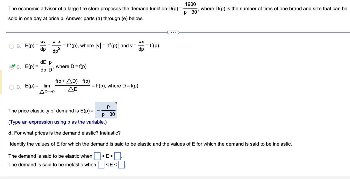 The economic advisor of a large tire store proposes the demand function D(p) =
sold in one day at price p. Answer parts (a) through (e) below.
B. E(p) =
c. E(p) =
uv
dp
dD p
dp D
D. E(p) = lim
US
dp²
AD→0
` = f''(p), where |v| = |f'(p)| and v=
= f(p)
where D =
f(p+AD)-f(p)
AD
= f'(p), where D =
р
P-30
The demand is said to be elastic when
The demand is said to be inelastic when
= f(p)
<E<
<E<
US
-= f'(p)
dp
The price elasticity of demand is E(p) =
(Type an expression using p as the variable.)
d. For what prices is the demand elastic? Inelastic?
Identify the values of E for which the demand is said to be elastic and the values of E for which the demand is said to be inelastic.
1900
P-30
where D(p) is the number of tires of one brand and size that can be