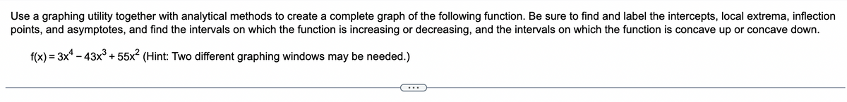 Use a graphing utility together with analytical methods to create a complete graph of the following function. Be sure to find and label the intercepts, local extrema, inflection
points, and asymptotes, and find the intervals on which the function is increasing or decreasing, and the intervals on which the function is concave up or concave down.
f(x) = 3x¹ - 43x³ +55x² (Hint: Two different graphing windows may be needed.)