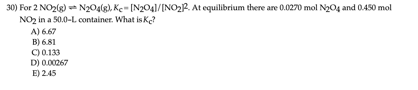 For 2 NO2(g) =N2O4(g), Kc= [N204]/[NO2]2. At equilibrium there are 0.0270 mol N2O4 and 0.450 mol
NO2 in a 50.0-L container. What is K?
A) 6.67
B) 6.81
C) 0.133
D) 0.00267
E) 2.45
