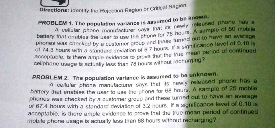 Directions: Identify the Rejection Region or Critical Region.
battery that enables the user to use the phone for 78 hours. A sample of 50 mobile
phones was checked by a customer aroup and these turned out to have an average
of 74.3 hours with a standard deviation of 6 7 hours, If a significance level of 0.10 is
acceptable, is there ample evidence to prove that the true mean period of continued
cellphone usage is actually less than 78 hours without recharging?
PROBLEM 2. The population variance is assumed to be unknown.
A cellular phone manufacturer savs that its newly released phone has a
battery that enables the user to use the phone for 68 hours. A sample of 25 mobile
phones was checked by a customer group and these turned out to have an average
of 67.4 hours with a standard deviation of 3.2 hours. If a significance level of 0.10 is
acceptable, is there ample evidence to prove that the true mean period of continued
mobile phone usage is actually less than 68 hours without recharging?
