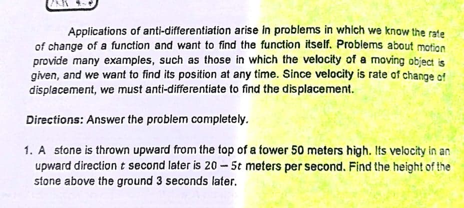 Applications of anti-differentiation arise in problems in which we know the rate
of change of a function and want to find the function itself. Problems about motion
provide many examples, such as those in which the velocity of a moving object is
given, and we want to find its position at any time. Since velocity is rate of change of
displacement, we must anti-differentiate to find the displacement.
Directions: Answer the problem completely.
1. A stone is thrown upward from the top of a tower 50 meters high. Its velocity in an
upward direction t second later is 20 5t meters per second. Find the height of the
stone above the ground 3 seconds later.
