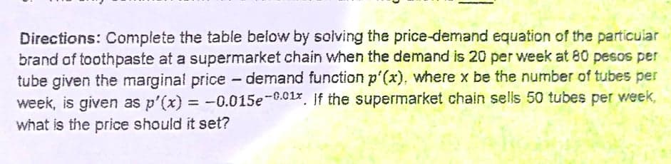 Directions: Complete the table below by solving the price-demand equation of the particular
brand of toothpaste at a supermarket chain when the demand is 20 per week at 80 pesos per
tube given the marginal price - demand function p'(x), where x be the number of tubes per
week, is given as p'(x) = -0.015e-6.01%, If the supermarket chain sells 50 tubes per week,
what is the price should it set?
